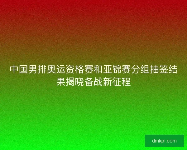 中国男排奥运资格赛和亚锦赛分组抽签结果揭晓备战新征程