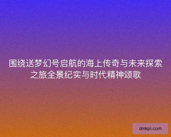 围绕送梦幻号启航的海上传奇与未来探索之旅全景纪实与时代精神颂歌