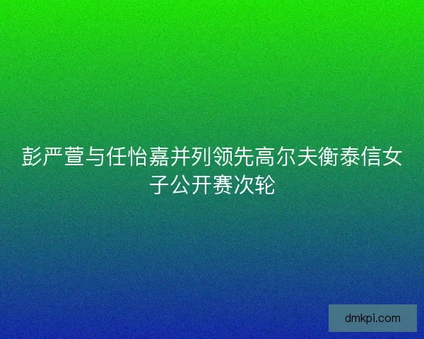 彭严萱与任怡嘉并列领先高尔夫衡泰信女子公开赛次轮