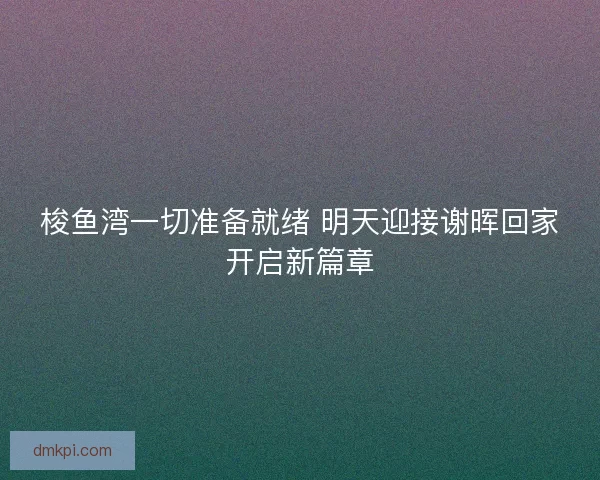 梭鱼湾一切准备就绪 明天迎接谢晖回家开启新篇章