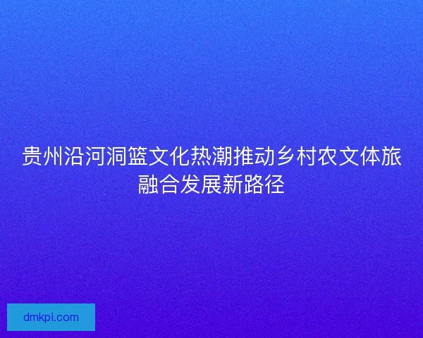 贵州沿河洞篮文化热潮推动乡村农文体旅融合发展新路径